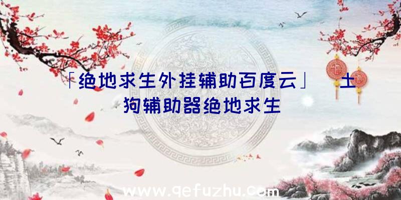 「绝地求生外挂辅助百度云」|土狗辅助器绝地求生